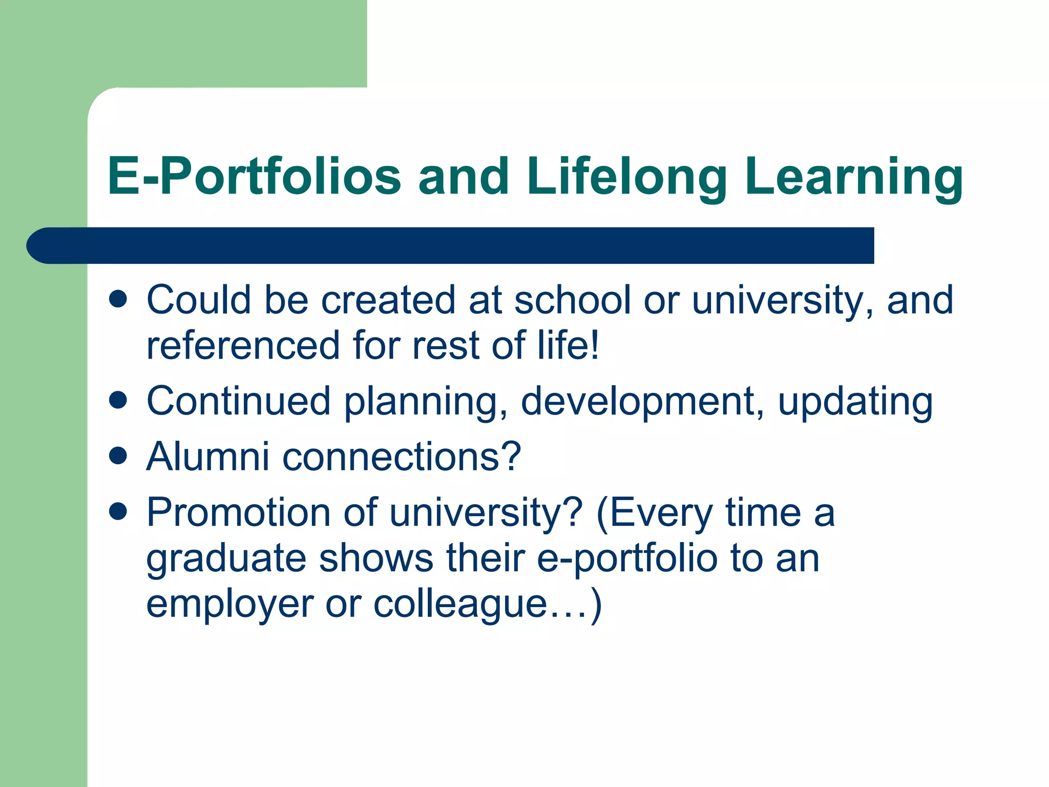 E-Portfolios and Lifelong Learning

   Could be created at school or university, and
    referenced for rest of life!
   Continued planning, development, updating
   Alumni connections?
   Promotion of university? (Every time a
    graduate shows their e-portfolio to an
    employer or colleague…)
 
