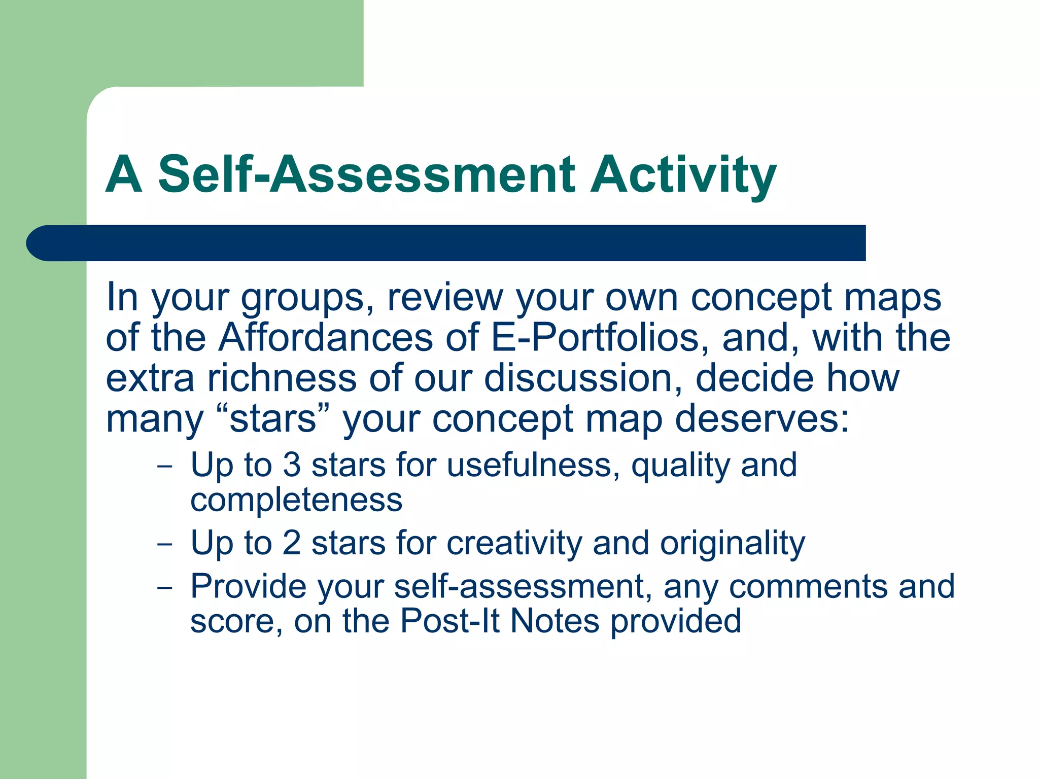 A Self-Assessment Activity

In your groups, review your own concept maps
of the Affordances of E-Portfolios, and, with the
extra richness of our discussion, decide how
many “stars” your concept map deserves:
   –   Up to 3 stars for usefulness, quality and
       completeness
   –   Up to 2 stars for creativity and originality
   –   Provide your self-assessment, any comments and
       score, on the Post-It Notes provided
 