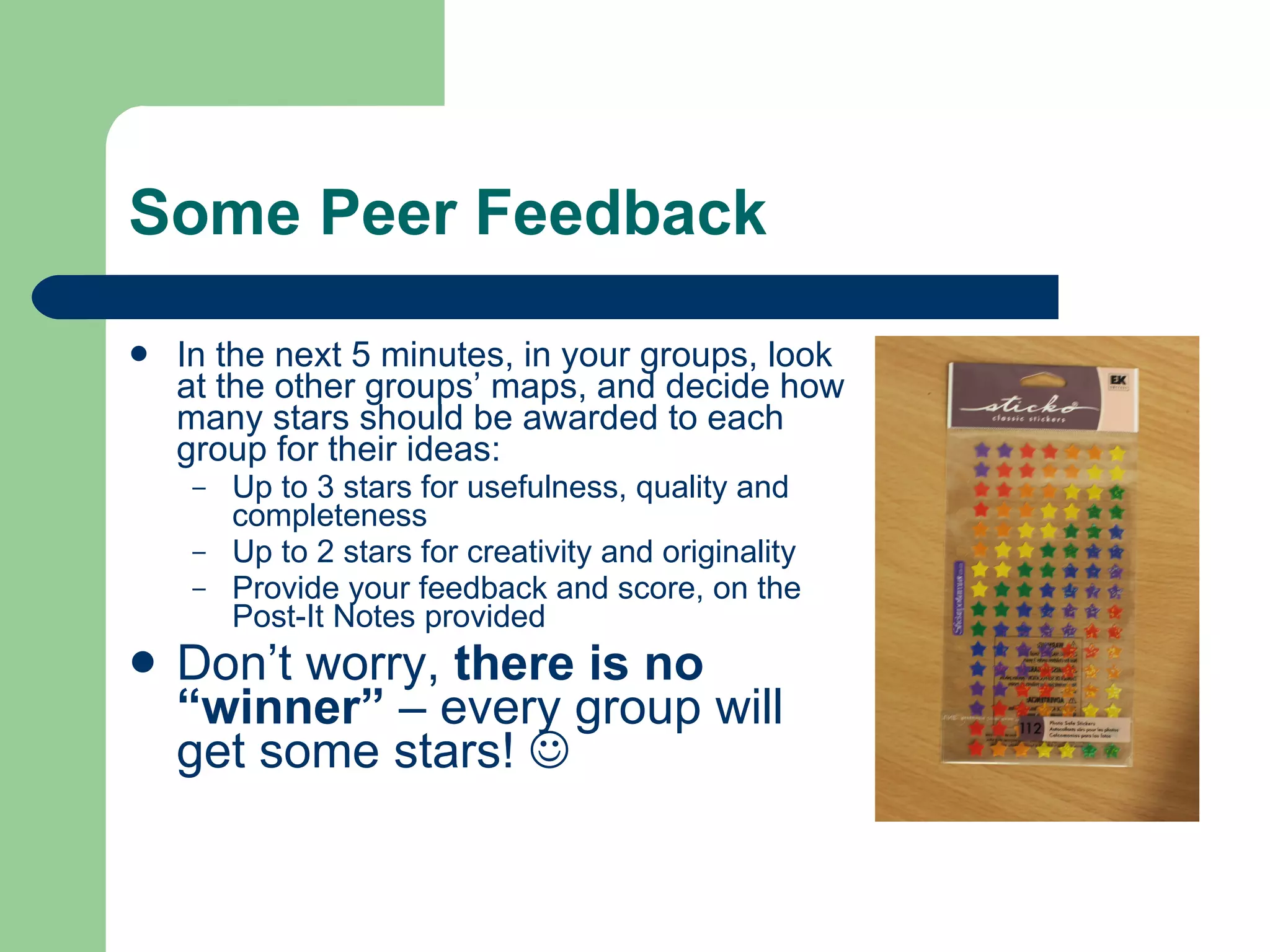 Some Peer Feedback

   In the next 5 minutes, in your groups, look
    at the other groups’ maps, and decide how
    many stars should be awarded to each
    group for their ideas:
     –   Up to 3 stars for usefulness, quality and
         completeness
     –   Up to 2 stars for creativity and originality
     –   Provide your feedback and score, on the
         Post-It Notes provided
   Don’t worry, there is no
    “winner” – every group will
    get some stars! 
 