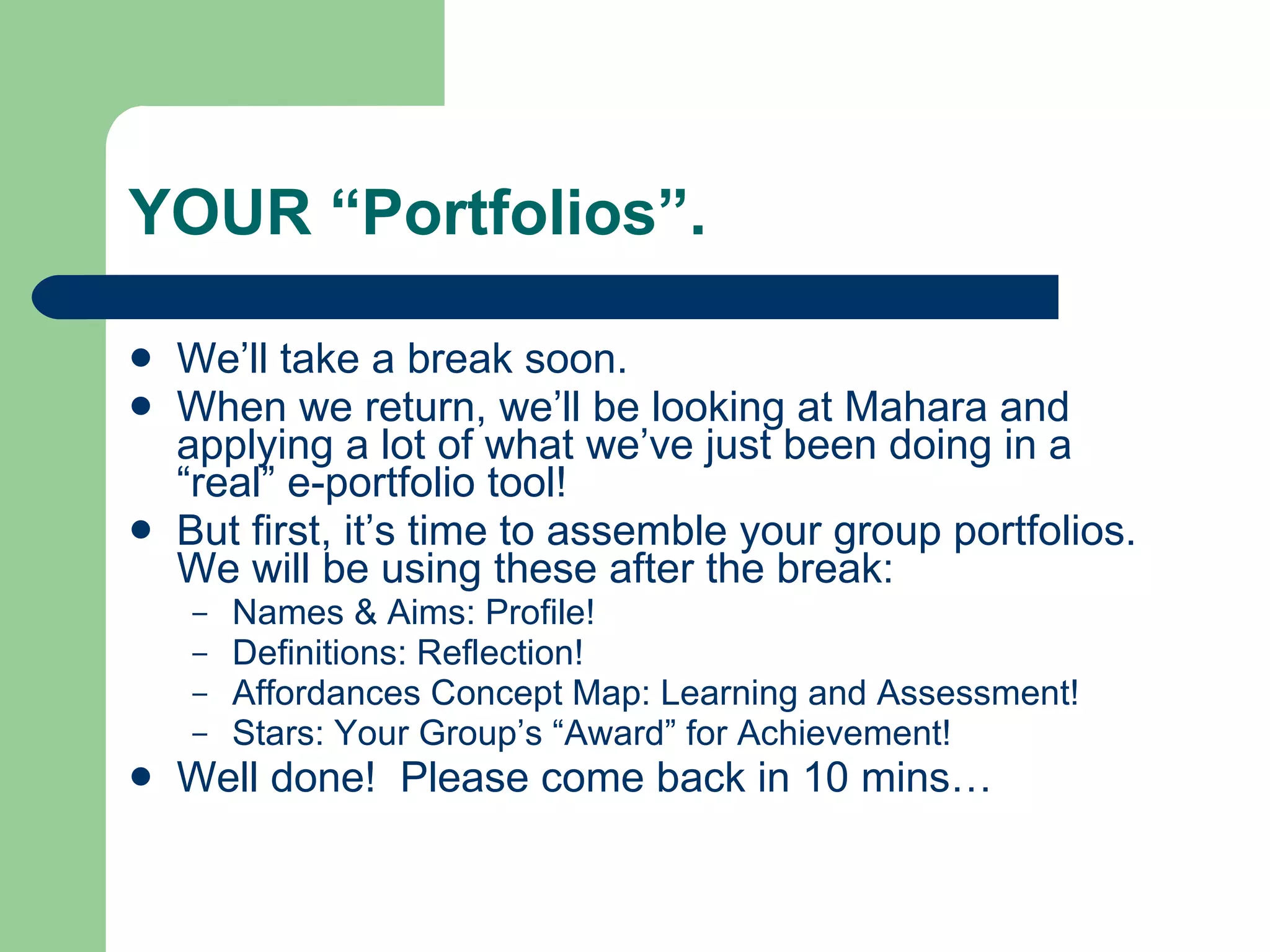 YOUR “Portfolios”.

   We’ll take a break soon.
   When we return, we’ll be looking at Mahara and
    applying a lot of what we’ve just been doing in a
    “real” e-portfolio tool!
   But first, it’s time to assemble your group portfolios.
    We will be using these after the break:
    –   Names & Aims: Profile!
    –   Definitions: Reflection!
    –   Affordances Concept Map: Learning and Assessment!
    –   Stars: Your Group’s “Award” for Achievement!
   Well done! Please come back in 10 mins…
 