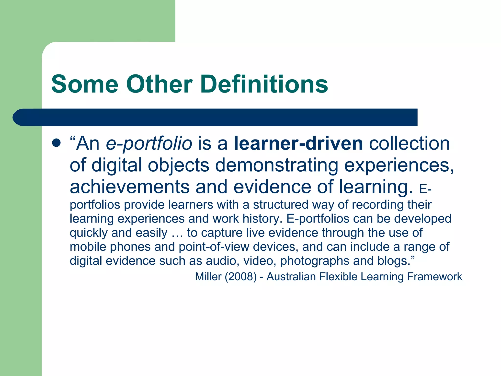 Some Other Definitions

   “An e-portfolio is a learner-driven collection
    of digital objects demonstrating experiences,
    achievements and evidence of learning. E-
    portfolios provide learners with a structured way of recording their
    learning experiences and work history. E-portfolios can be developed
    quickly and easily … to capture live evidence through the use of
    mobile phones and point-of-view devices, and can include a range of
    digital evidence such as audio, video, photographs and blogs.”
                          Miller (2008) - Australian Flexible Learning Framework
 