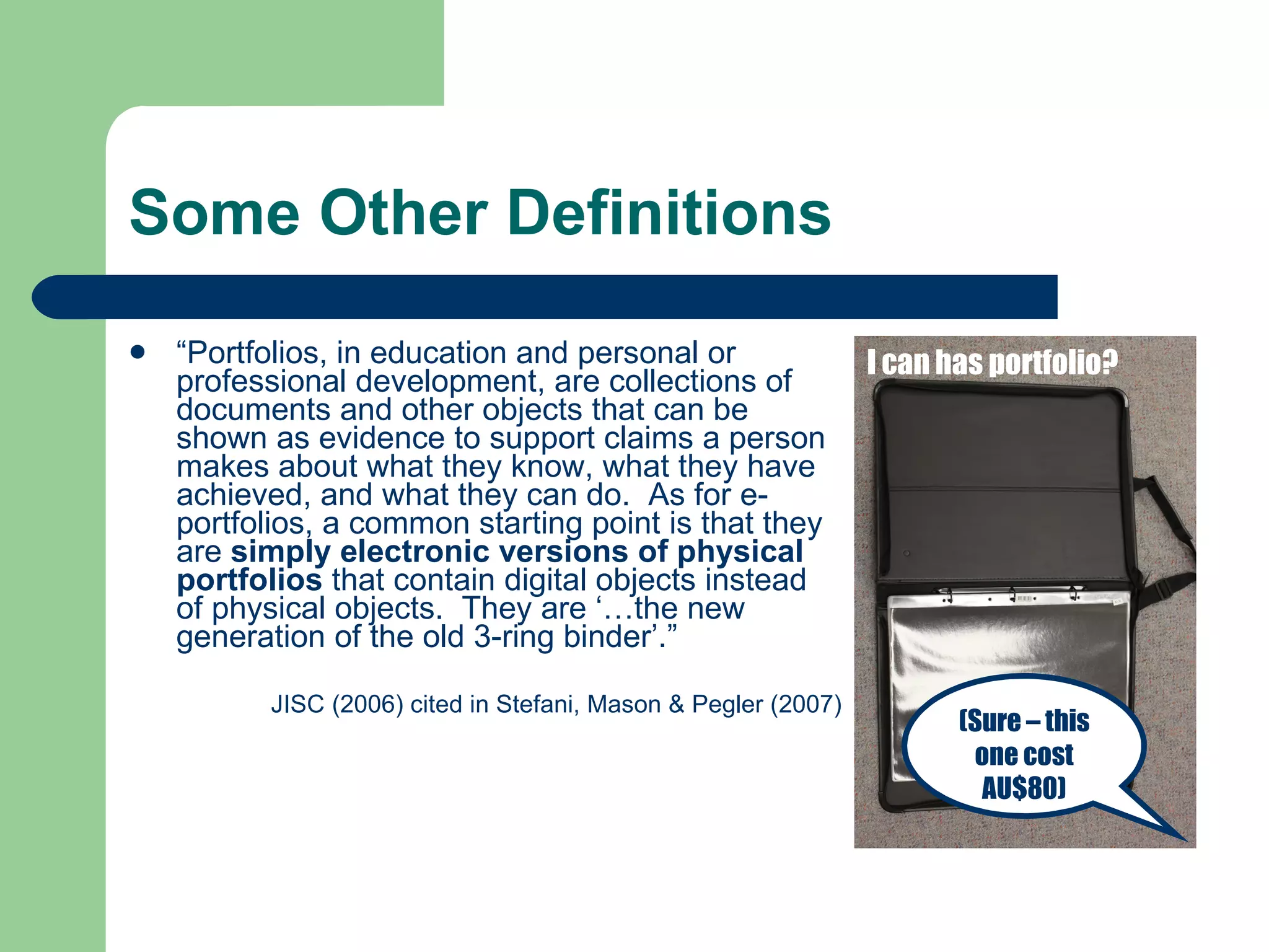 Some Other Definitions
   “Portfolios, in education and personal or                   I can has portfolio?
    professional development, are collections of
    documents and other objects that can be
    shown as evidence to support claims a person
    makes about what they know, what they have
    achieved, and what they can do. As for e-
    portfolios, a common starting point is that they
    are simply electronic versions of physical
    portfolios that contain digital objects instead
    of physical objects. They are ‘…the new
    generation of the old 3-ring binder’.”

          JISC (2006) cited in Stefani, Mason & Pegler (2007)
                                                                       (Sure – this
                                                                        one cost
                                                                         AU$80)
 
