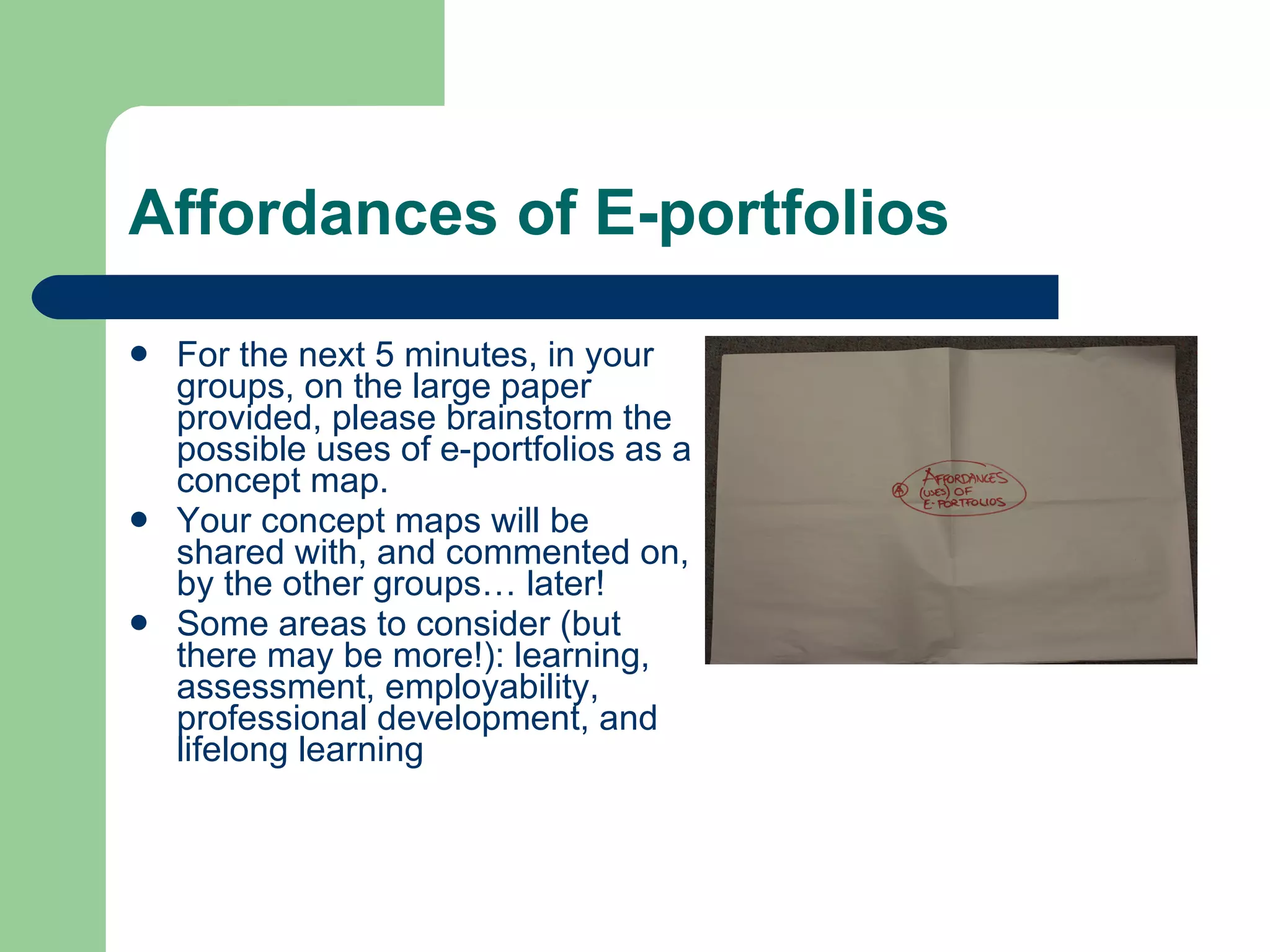 Affordances of E-portfolios

   For the next 5 minutes, in your
    groups, on the large paper
    provided, please brainstorm the
    possible uses of e-portfolios as a
    concept map.
   Your concept maps will be
    shared with, and commented on,
    by the other groups… later!
   Some areas to consider (but
    there may be more!): learning,
    assessment, employability,
    professional development, and
    lifelong learning
 