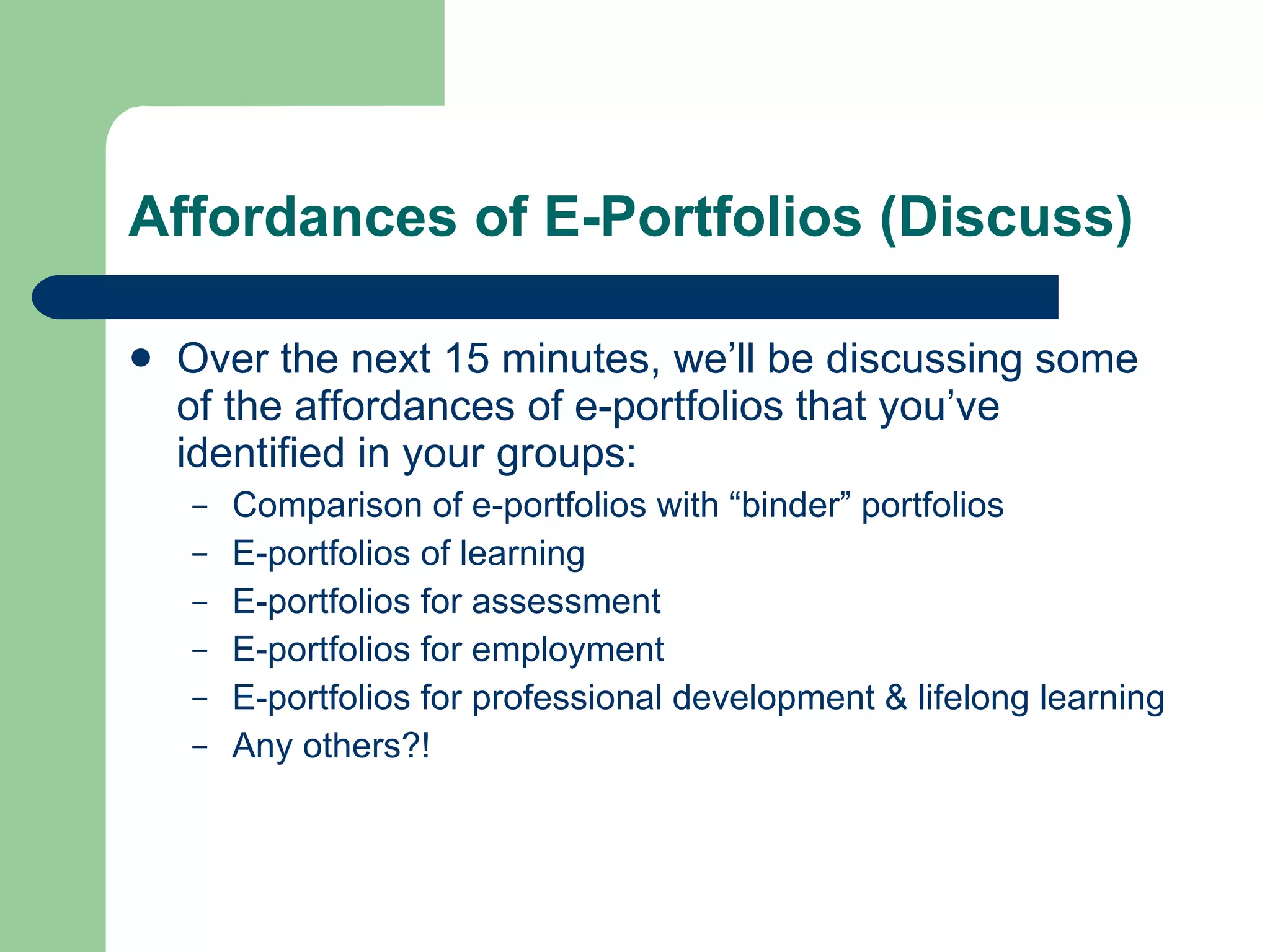 Affordances of E-Portfolios (Discuss)

   Over the next 15 minutes, we’ll be discussing some
    of the affordances of e-portfolios that you’ve
    identified in your groups:
    –   Comparison of e-portfolios with “binder” portfolios
    –   E-portfolios of learning
    –   E-portfolios for assessment
    –   E-portfolios for employment
    –   E-portfolios for professional development & lifelong learning
    –   Any others?!
 