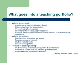 What goes into a teaching portfolio?

   Material from oneself:
     –   A statement on teaching philosophy & goals
     –   Statements of teaching responsibilities
     –   Course/lesson planning guides
     –   Record of professional development activities
     –   Evidence of teaching effectiveness such as summaries of student feedback,
         evaluations
   Material from others:
     –   Feedback from peer review and support
     –   Feedback on course materials
     –   Student evaluation data
     –   Honours or recognitions
   Products of teaching/learning:
     –   Student learning outcomes such as grades & retention rates
     –   Examples of student work and feedback given to students
     –   Record/examples of student achievements
                                                            - Stefani, Mason & Pegler (2007)
 