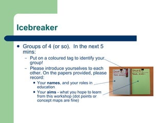 Icebreaker

   Groups of 4 (or so). In the next 5
    mins:
    –   Put on a coloured tag to identify your
        group!
    –   Please introduce yourselves to each
        other. On the papers provided, please
        record:
            Your names, and your roles in
             education
            Your aims - what you hope to learn
             from this workshop (dot points or
             concept maps are fine)
 