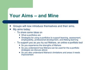 Your Aims – and Mine

   Groups will now introduce themselves and their aims.
   My aims today:
    –   To share some ideas on
            What e-portfolios are
            Strategies for using e-portfolios to support learning, assessment,
             employability, professional development, and lifelong learning
    –   To support you as you try out Mahara, an online e-portfolio tool
            So you experience the strengths of Mahara
            So you understand how Mahara can be used for the e-portfolio
             strategies we discuss above
            So you also understand Mahara’s limitations and areas it needs
             improvement
 