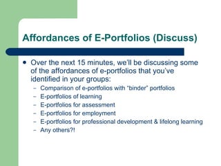 Affordances of E-Portfolios (Discuss)

   Over the next 15 minutes, we’ll be discussing some
    of the affordances of e-portfolios that you’ve
    identified in your groups:
    –   Comparison of e-portfolios with “binder” portfolios
    –   E-portfolios of learning
    –   E-portfolios for assessment
    –   E-portfolios for employment
    –   E-portfolios for professional development & lifelong learning
    –   Any others?!
 