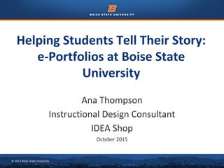 © 2012 Boise State University
Helping Students Tell Their Story:
e-Portfolios at Boise State
University
Ana Thompson
Instructional Design Consultant
IDEA Shop
October 2015
 