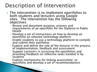 The intervention is to implement eportfolios to
both students and lecturers using Google
sites. The intervention has the following
objectives:
◦ Review and document purpose, process and
requirements of an eportfolio for the Diploma in Public
Health
◦ Develop a set of instructions on how to develop an
eportfolio on selected technology platform
◦ Enable students to use a technology platform to compile
and submit their portfolios
◦ Explore and define the role of the lecturer in the process
of implementation, feedback and assessment
◦ Support Lecturers in accessing the eportfolios and
providing feedback on reflective tasks handed in by
students
◦ Explore mechanisms for linking assessment to
eportfolio and develop a set of recommendations
 