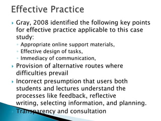  Gray, 2008 identified the following key points
for effective practice applicable to this case
study:
◦ Appropriate online support materials,
◦ Effective design of tasks,
◦ Immediacy of communication,
 Provision of alternative routes where
difficulties prevail
 Incorrect presumption that users both
students and lectures understand the
processes like feedback, reflective
writing, selecting information, and planning.
 Transparency and consultation
 