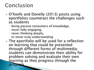  O’Keefe and Donelly (2013) posits using
eportfolios counteract the challenges such
as students
◦ being passive consumers of knowledge,
◦ never fully engaging,
◦ never thinking deeply,
◦ or never truly understanding
 The eportfolio will be used for a reflection
on learning that could be presented
through different forms of multimedia;
students can demonstrate their ability for
problem solving and evaluate their own
learning as they progress through the
program
 