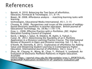 1. Barrett, H. 2010. Balancing the Two faces of ePortfolios.
Educacao, Formacao & Tecnologias. 3:1, 6-14.
2. Bower, M. 2008. Affordance analysis - matching learning tasks with
learning
3. technologies, Educational Media International, 45:1, 3-15
4. Chuang, H. 2008. Perspectives and issues of the creation of weblog-
based electronic portfolios in teacher education. British Journal of
Educational Technology. Vo. 39.No.1:170-174.
5. Gray, L., 2008. Effective Practice with e-Portfolios. JISC. Higher
Education Funding Council of England.
6. Kecik, I. Belgin, I. Sakar, N. Dikdere, M. Aydin, S, Yuksel, I.
Caner, M. 2012. Determining the feasibility of an E-Portfolio
Application in a Distance Learning Practice Course. The International
Review of Research in Open and Distance Learning. Vol. 13. No. 2.
7. O’Keefe, M. Donnelly, R. 2013. Exploration of ePortfolios for Adding
Value and Deepening Student Learning in Contemporary Higher
Education. International Journal of ePortfolios. Vol.3. Issue 1:1-11.
8. Zhou, M., Cheung, H., Wong, M., Chan, Y., Pilchard, V. (undated). An
Evaluation of Electronic Portfolio Platforms in Higher Education.
Available
Online:https://eportal.cityu.edu.hk/bbcswebdav/orgs/L_EPORTFOLIO_
WORKSHOP/Publication/eCASE2010-eP-platform-evaluation.pdf
 