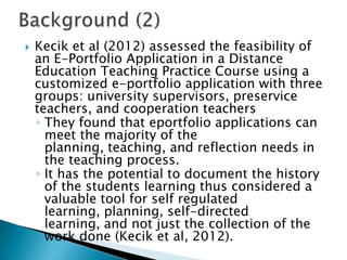  Kecik et al (2012) assessed the feasibility of
an E-Portfolio Application in a Distance
Education Teaching Practice Course using a
customized e-portfolio application with three
groups: university supervisors, preservice
teachers, and cooperation teachers
◦ They found that eportfolio applications can
meet the majority of the
planning, teaching, and reflection needs in
the teaching process.
◦ It has the potential to document the history
of the students learning thus considered a
valuable tool for self regulated
learning, planning, self-directed
learning, and not just the collection of the
work done (Kecik et al, 2012).
 
