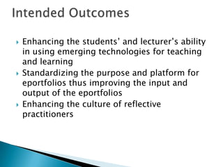  Enhancing the students’ and lecturer’s ability
in using emerging technologies for teaching
and learning
 Standardizing the purpose and platform for
eportfolios thus improving the input and
output of the eportfolios
 Enhancing the culture of reflective
practitioners
 