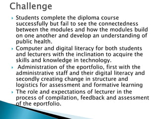  Students complete the diploma course
successfully but fail to see the connectedness
between the modules and how the modules build
on one another and develop an understanding of
public health.
 Computer and digital literacy for both students
and lecturers with the inclination to acquire the
skills and knowledge in technology.
 Administration of the eportfolio, first with the
administrative staff and their digital literacy and
secondly creating change in structure and
logistics for assessment and formative learning
 The role and expectations of lecturer in the
process of compilation, feedback and assessment
of the eportfolio.
 