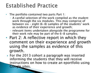 • The portfolio contained two parts Part 1:
◦ A careful selection of the work compiled as the student
work through the six modules. This may comprise of
between six – eight (6-8) samples of the students’ work
as evidence of their experience and growth;
◦ relevant items undertaken alongside the programme for
their work role may be part of the 6-8 samples;
• Part 2: A reflective report in which they
comment on their experience and growth
using the samples as evidence of this
growth.
 For the 2013 cohort a paragraph was inserted
informing the students that they will receive
instructions on how to create an eportfolio using
Google sites.
 
