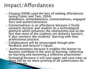  Chuang (2008) used the lens of weblog affordances
(using Foster and Tam, 2004)
globalness, immediateness, connectedness, engaged
ness and authoritativeness
 Connectedness is an affordance because it firstly
connects lecturer and student on a technological
platform which enhances the relationship due to the
fact that most of the students are distance learners.
It also connects the students’ learning with their
professional practice.
 Collaboration will be encouraged though peer
feedback and lecturer’s inputs.
 Authorativeness because it enables the learner to
become confident in the area of learning, reflecting
on learning and becoming a reflective practitioner.
 Ecological because it will save paper and save trees as
there will be no more printing of all submissions for
assessments.
 