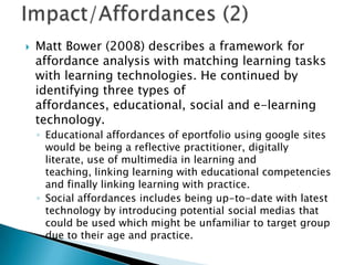  Matt Bower (2008) describes a framework for
affordance analysis with matching learning tasks
with learning technologies. He continued by
identifying three types of
affordances, educational, social and e-learning
technology.
◦ Educational affordances of eportfolio using google sites
would be being a reflective practitioner, digitally
literate, use of multimedia in learning and
teaching, linking learning with educational competencies
and finally linking learning with practice.
◦ Social affordances includes being up-to-date with latest
technology by introducing potential social medias that
could be used which might be unfamiliar to target group
due to their age and practice.
 
