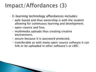 ◦ E-learning technology affordances includes:
 web-based and thus ownership is with the student
allowing for continuous learning and development.
 open-source and free,
 multimedia uploads thus creating creative
environment,
 secure because it is password protected,
 transferable as with many open-source software it can
link or be uploaded in other software’s or LMS’.
 