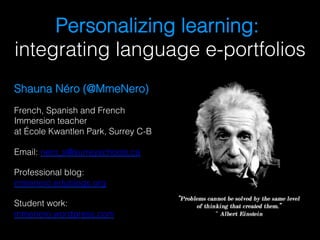 Personalizing learning:
integrating language e-portfolios!
Shauna Néro (@MmeNero)!
French, Spanish and French
Immersion teacher
at École Kwantlen Park, Surrey C-B!
Email: nero_s@surreyschools.ca !
Professional blog:
mmenero.edublogs.org !
Student work:
mmenero.wordpress.com !
 