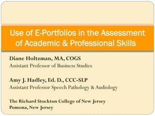 Use of E-Portfolios in the Assessment
 of Academic & Professional Skills
Diane Holtzman, MA, COGS
Assistant Professor of Business Studies

Amy J. Hadley, Ed. D., CCC-SLP
Assistant Professor Speech Pathology & Audiology

The Richard Stockton College of New Jersey
Pomona, New Jersey
 