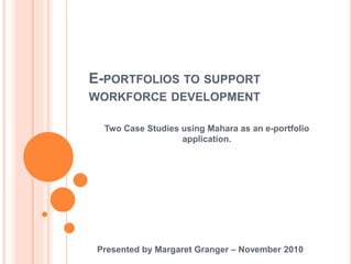 E-PORTFOLIOS TO SUPPORT
WORKFORCE DEVELOPMENT
Two Case Studies using Mahara as an e-portfolio
application.
Presented by Margaret Granger – November 2010
 