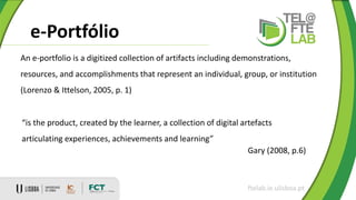 e-Portfólio
ftelab.ie.ulisboa.pt
An e-portfolio is a digitized collection of artifacts including demonstrations,
resources, and accomplishments that represent an individual, group, or institution
(Lorenzo & Ittelson, 2005, p. 1)
“is the product, created by the learner, a collection of digital artefacts
articulating experiences, achievements and learning”
Gary (2008, p.6)
 