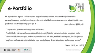 e-Portfólio
ftelab.ie.ulisboa.pt
O e-portfólio apresenta como potencialidades :
“mobilidade, transferabilidade, acessibilidade, certificação, transparência do processo, maior
facilidade de comunicação, interação, colaboração em rede, feedback atempado, articulação do
local com o global, carácter dialógico com possibilidade de ser atualizado ao longo do tempo”
(Alves, 2010, pp. 28-29)
Os e-portfólios digitais “construídos e disponibilizados online possuem frequentemente
caraterísticas que maximizam algumas das potencialidades que normalmente são atribuídas aos
portfólios construídos em papel” (p. 9) Alves e Gomes (2009, p.9)
 