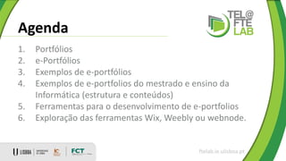 Agenda
1. Portfólios
2. e-Portfólios
3. Exemplos de e-portfólios
4. Exemplos de e-portfolios do mestrado e ensino da
Informática (estrutura e conteúdos)
5. Ferramentas para o desenvolvimento de e-portfolios
6. Exploração das ferramentas Wix, Weebly ou webnode.
ftelab.ie.ulisboa.pt
 