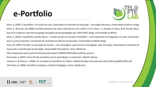 e-Portfolio
ftelab.ie.ulisboa.pt
Alves, A. (2007). E-portefólio: Um estudo de caso. Dissertação de mestrado em Educação – Tecnologia Educativa. Universidade do Minho, Braga.
Alves, A., & Gomes, M. (2009). Portfólio eletrónico do aluno: experiências com o RePe. In B. D. Silva, L. S. Almeida, A. Barca, & M. Peralbo (Eds.),
Atas do X congresso internacional galego-português de psicopedagogia (pp. 5934-5950). Braga: Universidade do Minho.
Alves, E. (2010). O portefólio multidisciplinar – movido através do conceito e-Portefólio – como dispositivo de integração curricular. Contributos
para o sucesso educativo. Dissertação de mestrado em Ciências da Educação. Universidade do Minho Braga.
Alves, M. (2007). Portfólio na educação pré-escolar – uma abordagem supervisiva de investigação, ação, formação. Dissertação de mestrado em
Supervisão e Coordenação da Educação. Universidade Portucalense. Porto. Obtido de
http://repositorio.uportu.pt/xmlui/bitstream/handle/11328/69/TME%20256.pdf?seq uence=2
Klenowsky, V. (2007). Desarrollo de portafolios para la aprendizaje y la evaluación. Madrid: Narcea
Lorenzo, G. & Ittelson, J. (2005). An overview of e-portfolios, ELI Paper1. Obtido de https://net.educause.edu/ir/library/pdf/ELI3001.pdf.
Villas Boas, B. (2006). Portefólio, Avaliação e Trabalho Pedagógico. Porto. Edições Asa.
 