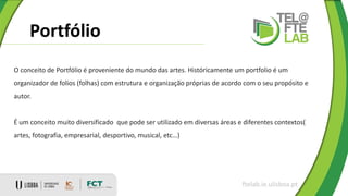 Portfólio
ftelab.ie.ulisboa.pt
O conceito de Portfólio é proveniente do mundo das artes. Históricamente um portfolio é um
organizador de folios (folhas) com estrutura e organização próprias de acordo com o seu propósito e
autor.
É um conceito muito diversificado que pode ser utilizado em diversas áreas e diferentes contextos(
artes, fotografia, empresarial, desportivo, musical, etc…)
 