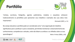 Portfólio
ftelab.ie.ulisboa.pt
“artistas, escritores, fotógrafos, agentes publicitários, modelos e arquitetos utilizaram
tradicionalmente os portefólios para apresentar seus trabalhos e exemplos das suas obras mais
importantes”. Klenowski (2007, p. 11)
No campo educativo o portfolio pode ser considerado como “uma organização de trabalhos
significativos para o professor e para o estudante, permitindo monitorizar o desenvolvimento dos
conhecimentos, competências e atitudes, onde não faltam as análises e as reflexões sobre as suas
aprendizagens” Melo e Freitas (2006, p. 66)
 