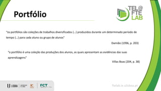 Portfólio
ftelab.ie.ulisboa.pt
“os portfólios são coleções de trabalhos diversificados (…) produzidos durante um determinado período de
tempo (…) para cada aluno ou grupo de alunos”
Damião (1996, p. 203)
“o portfólio é uma coleção das produções dos alunos, as quais apresentam as evidências das suas
aprendizagens”
Villas Boas (204, p. 38)
 