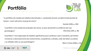 Portfólio
ftelab.ie.ulisboa.pt
“os portfólios são coleções de trabalhos diversificados (…) produzidos durante um determinado período de
tempo (…) para cada aluno ou grupo de alunos”
Damião (1996, p. 203)
“o portfólio é uma coleção das produções dos alunos, as quais apresentam as evidências das suas
aprendizagens” Villas Boas (204, p. 38)
O portfólio é “uma organização de trabalhos significativos para o professor e para o estudante, permitindo
monitorizar o desenvolvimento dos conhecimentos, competências e atitudes, onde não faltam as análises
e as reflexões sobre as suas aprendizagens”
Melo e Freitas (2006, p. 66)
 