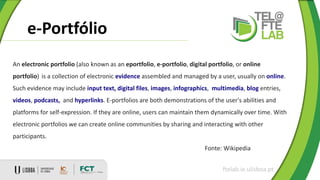 e-Portfólio
ftelab.ie.ulisboa.pt
An electronic portfolio (also known as an eportfolio, e-portfolio, digital portfolio, or online
portfolio) is a collection of electronic evidence assembled and managed by a user, usually on online.
Such evidence may include input text, digital files, images, infographics, multimedia, blog entries,
videos, podcasts, and hyperlinks. E-portfolios are both demonstrations of the user's abilities and
platforms for self-expression. If they are online, users can maintain them dynamically over time. With
electronic portfolios we can create online communities by sharing and interacting with other
participants.
Fonte: Wikipedia
 