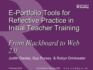 E-Portfolio Tools for Reflective Practice in Initial Teacher Training    From Blackboard to Web 2.0 Judith Davies, Guy Pursey  & Robyn Drinkwater 5 February 2010 