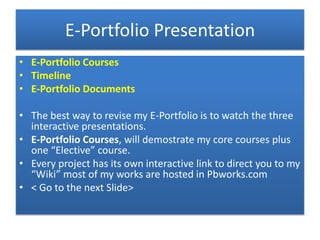 E-Portfolio Presentation
• E-Portfolio Courses
• Timeline
• E-Portfolio Documents

• The best way to revise my E-Portfolio is to watch the three
  interactive presentations.
• E-Portfolio Courses, will demostrate my core courses plus
  one “Elective” course.
• Every project has its own interactive link to direct you to my
  “Wiki” most of my works are hosted in Pbworks.com
• < Go to the next Slide>
 
