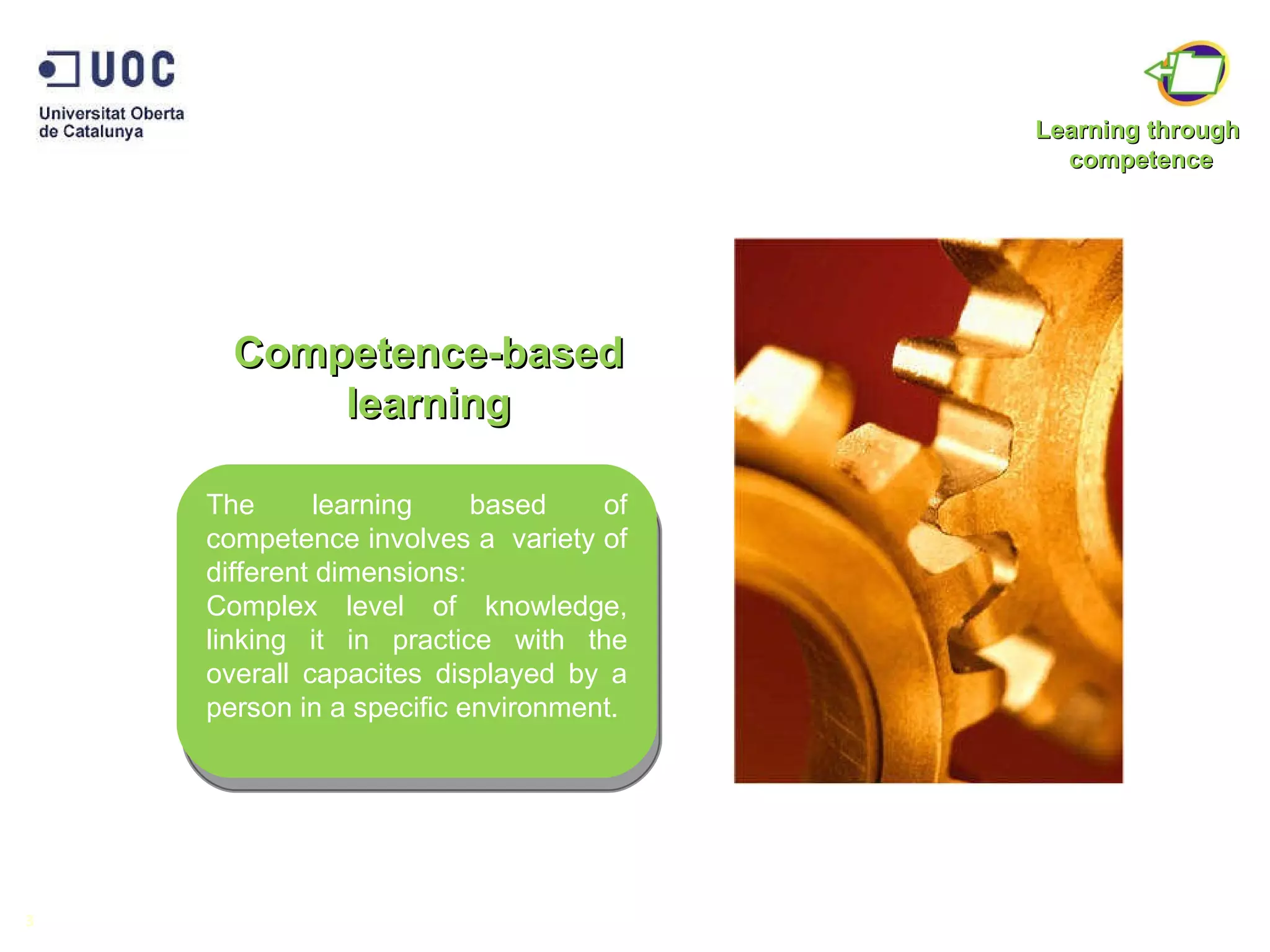 Competence-based learning 3 The learning based of competence involves a  variety of different dimensions: Complex level of knowledge, linking it in practice with the overall capacites displayed by a person in a specific environment.  Learning through  competence 