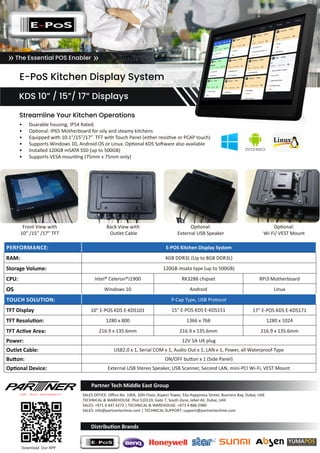 PERFORMANCE: E-POS Kitchen Display System
RAM: 4GB DDR3L (Up to 8GB DDR3L)
Storage Volume: 120GB msata type (up to 500GB)
CPU: Intel® Celeron®J1900 RK3288 chipset RPi3 Motherboard
OS Windows 10 Android Linux
TOUCH SOLUTION: P-Cap Type, USB Protocol
TFT Display 10” E-POS KDS E-KDS101 15” E-POS KDS E-KDS151 17” E-POS KDS E-KDS171
TFT Resolution: 1280 x 800 1366 x 768 1280 x 1024
TFT Active Area: 216.9 x 135.6mm 216.9 x 135.6mm 216.9 x 135.6mm
Power: 12V 5A UK plug
Outlet Cable: USB2.0 x 1, Serial COM x 1, Audio Out x 1, LAN x 1, Power, all Waterproof Type
Button: ON/OFF button x 1 (Side Panel)
Optional Device: External USB Stereo Speaker, USB Scanner, Second LAN, mini-PCI Wi-Fi, VEST Mount
Partner Tech Middle East Group
Download Our APP
SALES OFFICE: Office No. 1004, 10th Floor, Aspect Tower, 33a Happiness Street, Business Bay, Dubai, UAE
TECHNICAL & WAREHOUSE: Plot S10119, Gate 7, South Zone, Jebel Ali, Dubai, UAE
SALES: +971 4 447 4273 | TECHNICAL & WAREHOUSE: +971 4 886 2980
SALES: info@partnertechme.com | TECHNICAL SUPPORT: support@partnertechme.com
Distribution Brands
E-PoS Kitchen Display System
KDS 10” / 15”/ 17” Displays
The Essential POS Enabler» »
•	 Duarable housing, IP54 Rated.
•	 Optional: IP65 Motherboard for oily and steamy kitchens
•	 Equipped with 10.1″/15”/17” TFT with Touch Panel (either resistive or PCAP touch)
•	 Supports Windows 10, Android OS or Linux. Optional KDS Software also available
•	 Installed 120GB mSATA SSD (up to 500GB)
•	 Supports VESA mounting (75mm x 75mm only)
:
Front View with
10” /15” /17” TFT
Back View with
Outlet Cable
Optional:
External USB Speaker
Optional:
Wi-Fi/ VEST Mount
Streamline Your Kitchen Operations
 