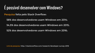 É possível desenvolver com Windows?
Pesquisa feita pelo Stack Overflow:
58% dos desenvolvedores usam Windows em 2014;
54,5% dos desenvolvedores usam Windows em 2015;
52% dos desenvolvedores usam Windows em 2016;
Link da pesquisa: http://stackoverflow.com/research/developer-survey-2016
 