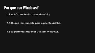 Por que uso Windows?
1. É o S.O. que tenho maior domínio;
2.S.O. que tem suporte para o pacote Adobe;
3.Boa parte dos usuários utilizam Windows.
 