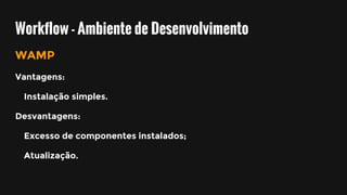 Workflow - Ambiente de Desenvolvimento
WAMP
Vantagens:
Instalação simples.
Desvantagens:
Excesso de componentes instalados;
Atualização.
 