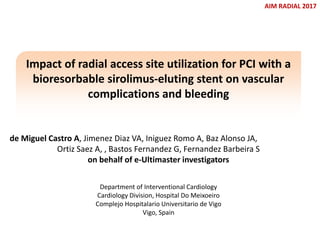 de Miguel Castro A, Jimenez Diaz VA, Iniguez Romo A, Baz Alonso JA,
Ortiz Saez A, , Bastos Fernandez G, Fernandez Barbeira S
on behalf of e-Ultimaster investigators
AIM RADIAL 2017
Impact of radial access site utilization for PCI with a
bioresorbable sirolimus-eluting stent on vascular
complications and bleeding
Department of Interventional Cardiology
Cardiology Division, Hospital Do Meixoeiro
Complejo Hospitalario Universitario de Vigo
Vigo, Spain
 