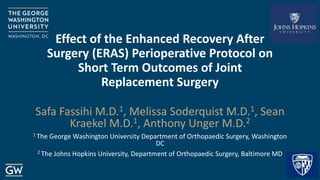 Effect of the Enhanced Recovery After
Surgery (ERAS) Perioperative Protocol on
Short Term Outcomes of Joint
Replacement Surgery
Safa Fassihi M.D.1, Melissa Soderquist M.D.1, Sean
Kraekel M.D.1, Anthony Unger M.D.2
1 The George Washington University Department of Orthopaedic Surgery, Washington
DC
2 The Johns Hopkins University, Department of Orthopaedic Surgery, Baltimore MD
 