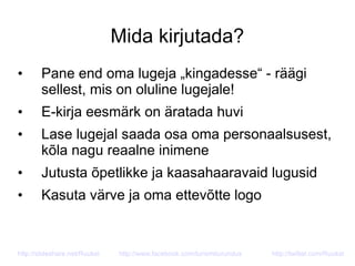 Mida kirjutada?
• Pane end oma lugeja „kingadesse“ - räägi
sellest, mis on oluline lugejale!
• E-kirja eesmärk on äratada huvi
• Lase lugejal saada osa oma personaalsusest,
kõla nagu reaalne inimene
• Jutusta õpetlikke ja kaasahaaravaid lugusid
• Kasuta värve ja oma ettevõtte logo
http://slideshare.net/Ruukel http://www.facebook.com/turismiturundus http://twitter.com/Ruukel
 