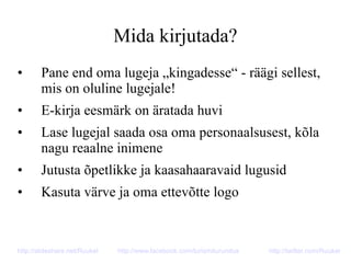 Mida kirjutada?
• Pane end oma lugeja „kingadesse“ - räägi sellest,
mis on oluline lugejale!
• E-kirja eesmärk on äratada huvi
• Lase lugejal saada osa oma personaalsusest, kõla
nagu reaalne inimene
• Jutusta õpetlikke ja kaasahaaravaid lugusid
• Kasuta värve ja oma ettevõtte logo
http://slideshare.net/Ruukel http://www.facebook.com/turismiturundus http://twitter.com/Ruukel
 