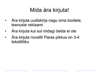 Mida ära kirjuta!
• Ära kirjuta uudiskirja nagu oma toodete,
teenuste reklaami
• Ära kirjuta kui sul midagi öelda ei ole
• Ära kirjuta novelli! Paras pikkus on 3-4
tekstilõiku
http://slideshare.net/Ruukel http://www.facebook.com/turismiturundus http://twitter.com/Ruukel
 