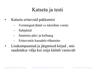 Katseta ja testi
• Katseta erinevaid pakkumisi
– Vormingud (html vs tekstiline vorm)
– Subjektid
– Saatmise päev ja kellaaeg
– Erinevatele kasudele rõhumine
• Lisakampaaniad ja järgmised kirjad , mis
saadetakse välja kui ostja käitub vastavalt
http://slideshare.net/Ruukel http://www.facebook.com/turismiturundus http://twitter.com/Ruukel
 