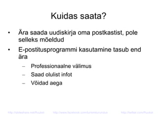 Kuidas saata?
• Ära saada uudiskirja oma postkastist, pole
selleks mõeldud
• E-postitusprogrammi kasutamine tasub end
ära
– Professionaalne välimus
– Saad olulist infot
– Võidad aega
http://slideshare.net/Ruukel http://www.facebook.com/turismiturundus http://twitter.com/Ruukel
 